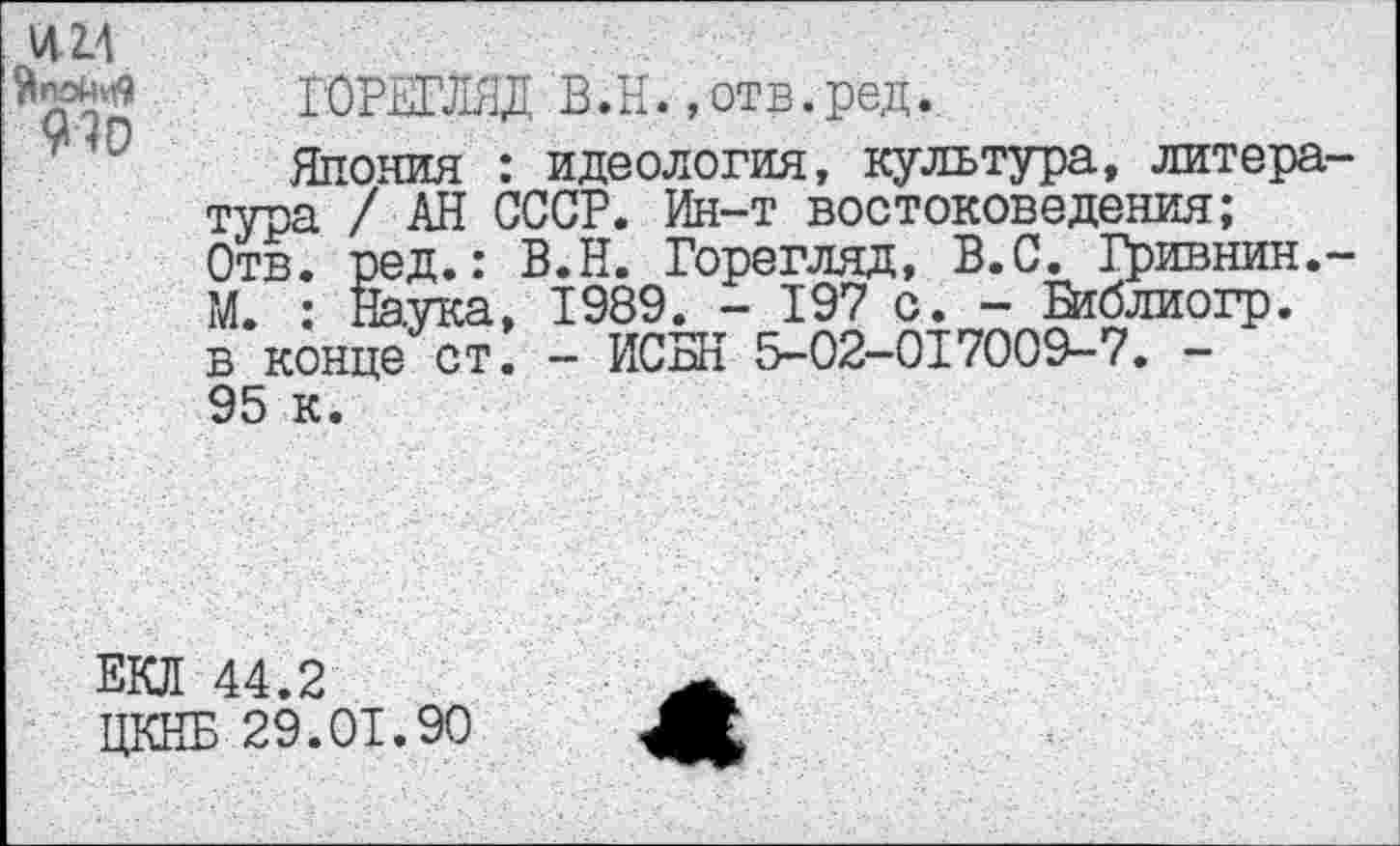 ﻿им
910
ГОРЕГЛЯД В.Н.»отв.ред.
Япония : идеология, культура, литература / АН СССР. Ин-т востоковедения;
Отв. ред.: В.Н. Горегляд, В.С. Гривнин.-М. : Наука, 1989. - 197 с. - Библиогр. в конце ст. - ИСБН 5-02-017009-7. -95 к.
ЕКЛ 44.2
ЦКНБ 29.01.90